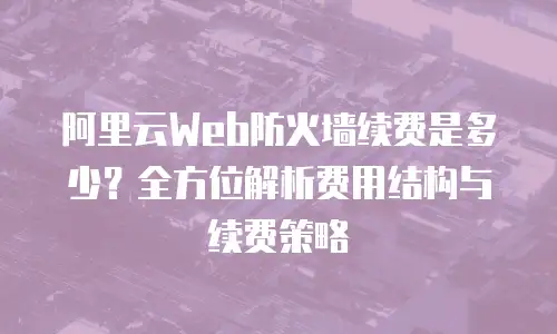 阿里云Web防火墙续费是多少？全方位解析费用结构与续费策略