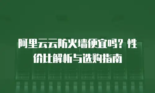 阿里云云防火墙便宜吗？性价比解析与选购指南