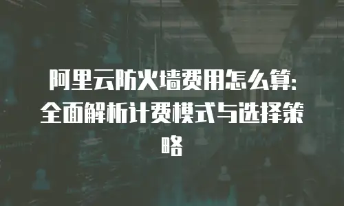 阿里云防火墙费用怎么算：全面解析计费模式与选择策略