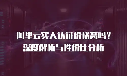 阿里云实人认证价格高吗？深度解析与性价比分析