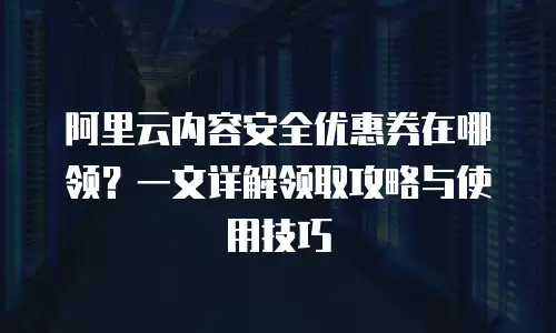 阿里云内容安全优惠券在哪领？一文详解领取攻略与使用技巧