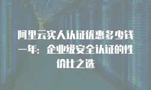 阿里云实人认证优惠多少钱一年：企业级安全认证的性价比之选
