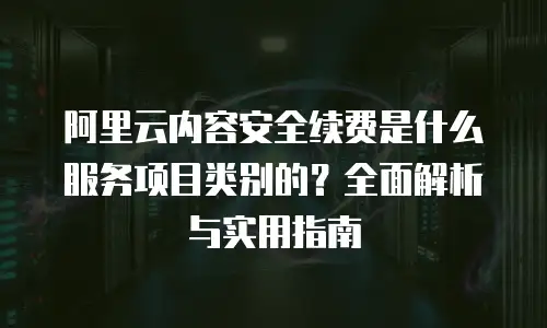 阿里云内容安全续费是什么服务项目类别的？全面解析与实用指南