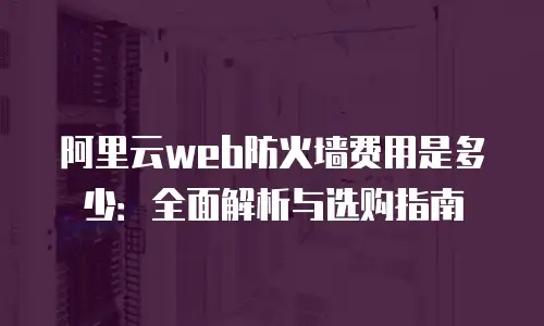 阿里云web防火墙费用是多少：全面解析与选购指南