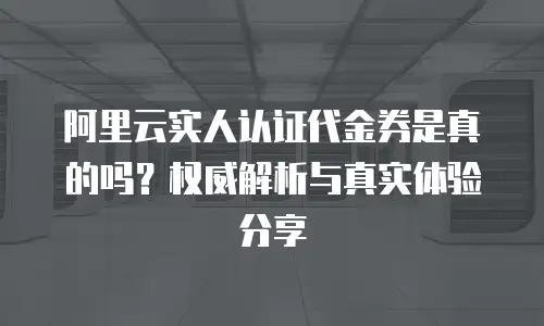 阿里云实人认证代金券是真的吗？权威解析与真实体验分享