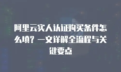 阿里云实人认证购买条件怎么填？一文详解全流程与关键要点