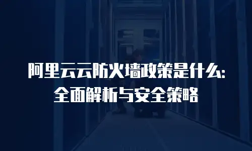 阿里云云防火墙政策是什么：全面解析与安全策略