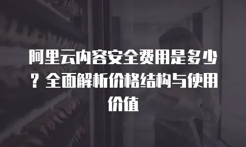 阿里云内容安全费用是多少？全面解析价格结构与使用价值