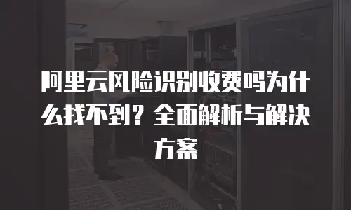 阿里云风险识别收费吗为什么找不到？全面解析与解决方案