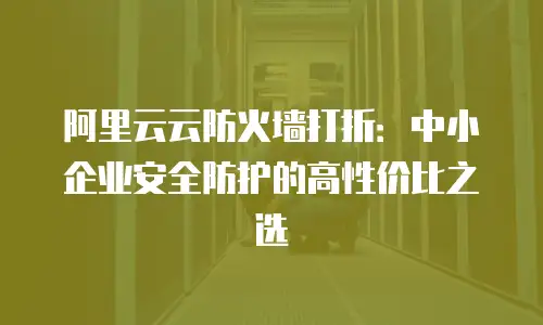 阿里云云防火墙打折：中小企业安全防护的高性价比之选