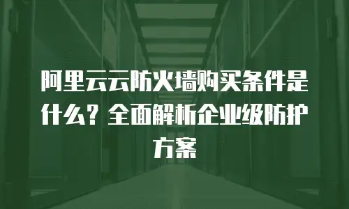 阿里云云防火墙购买条件是什么？全面解析企业级防护方案