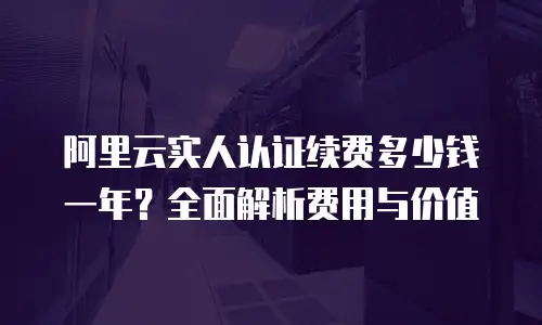 阿里云实人认证续费多少钱一年？全面解析费用与价值