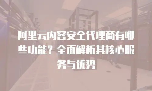 阿里云内容安全代理商有哪些功能？全面解析其核心服务与优势