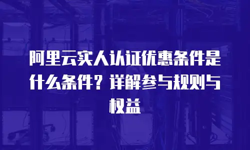 阿里云实人认证优惠条件是什么条件？详解参与规则与权益