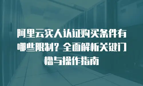 阿里云实人认证购买条件有哪些限制？全面解析关键门槛与操作指南
