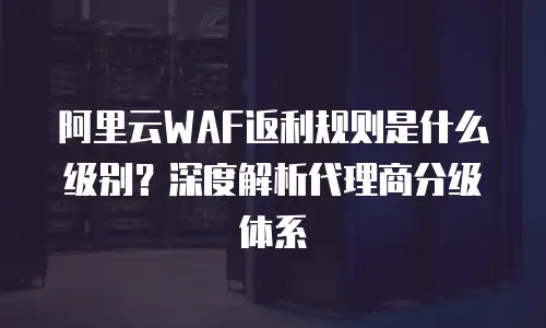 阿里云WAF返利规则是什么级别？深度解析代理商分级体系