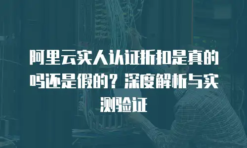 阿里云实人认证折扣是真的吗还是假的？深度解析与实测验证