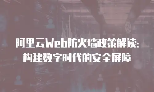 阿里云Web防火墙政策解读：构建数字时代的安全屏障