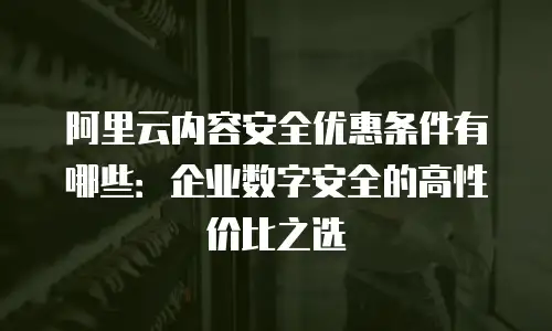 阿里云内容安全优惠条件有哪些：企业数字安全的高性价比之选