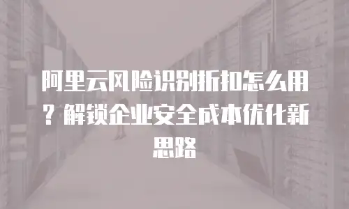 阿里云风险识别折扣怎么用？解锁企业安全成本优化新思路