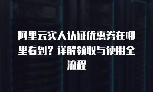 阿里云实人认证优惠券在哪里看到？详解领取与使用全流程