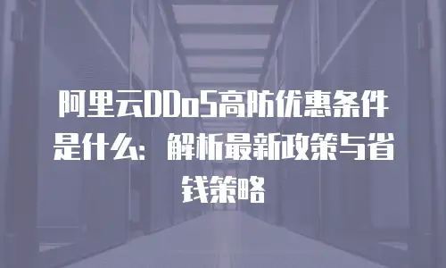 阿里云DDoS高防优惠条件是什么：解析最新政策与省钱策略