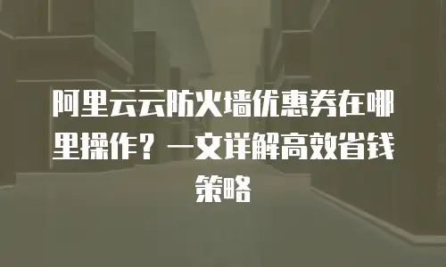 阿里云云防火墙优惠券在哪里操作？一文详解高效省钱策略