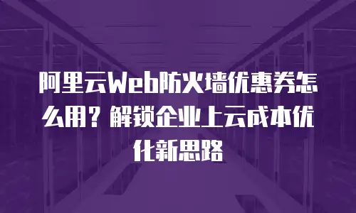 阿里云Web防火墙优惠券怎么用？解锁企业上云成本优化新思路