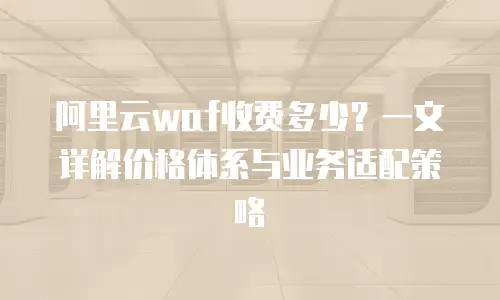 阿里云waf收费多少？一文详解价格体系与业务适配策略
