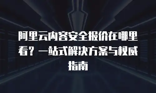阿里云内容安全报价在哪里看？一站式解决方案与权威指南