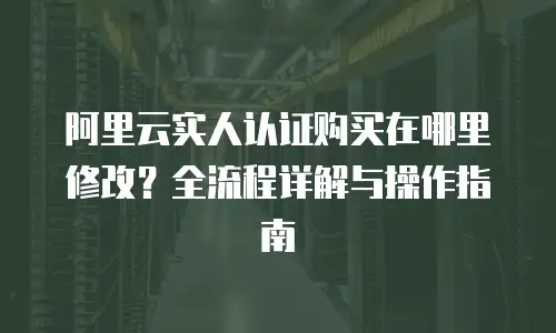 阿里云实人认证购买在哪里修改？全流程详解与操作指南