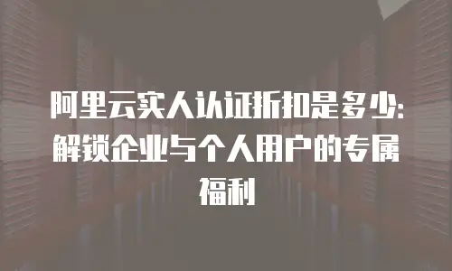 阿里云实人认证折扣是多少：解锁企业与个人用户的专属福利