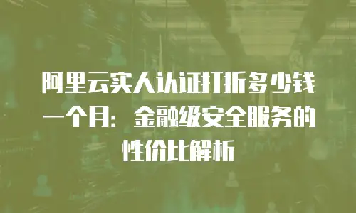 阿里云实人认证打折多少钱一个月：金融级安全服务的性价比解析