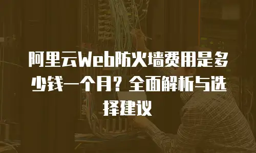 阿里云Web防火墙费用是多少钱一个月？全面解析与选择建议