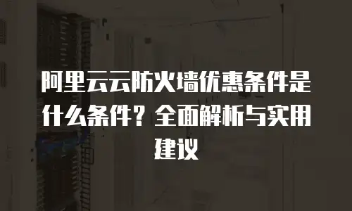 阿里云云防火墙优惠条件是什么条件？全面解析与实用建议