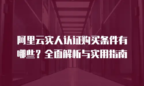 阿里云实人认证购买条件有哪些？全面解析与实用指南