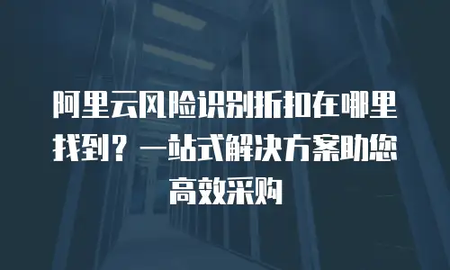 阿里云风险识别折扣在哪里找到？一站式解决方案助您高效采购