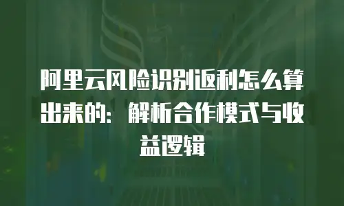 阿里云风险识别返利怎么算出来的：解析合作模式与收益逻辑