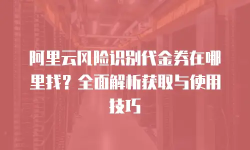 阿里云风险识别代金券在哪里找？全面解析获取与使用技巧