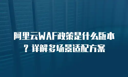 阿里云WAF政策是什么版本？详解多场景适配方案