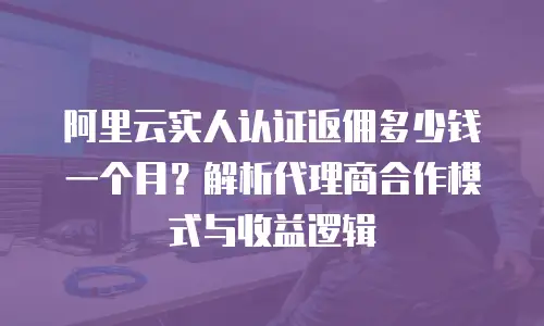 阿里云实人认证返佣多少钱一个月？解析代理商合作模式与收益逻辑