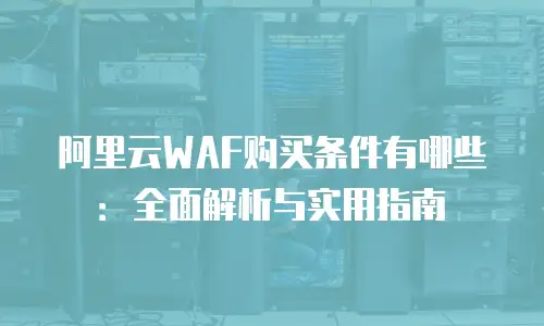 阿里云WAF购买条件有哪些：全面解析与实用指南