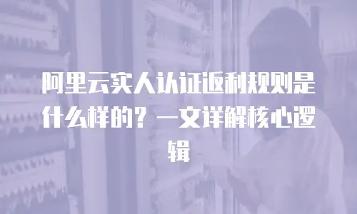 阿里云实人认证返利规则是什么样的？一文详解核心逻辑