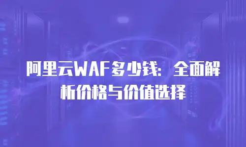 阿里云WAF多少钱：全面解析价格与价值选择