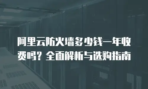 阿里云防火墙多少钱一年收费吗？全面解析与选购指南