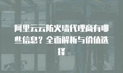 阿里云云防火墙代理商有哪些信息？全面解析与价值选择