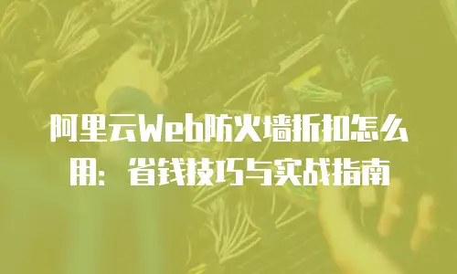 阿里云Web防火墙折扣怎么用：省钱技巧与实战指南