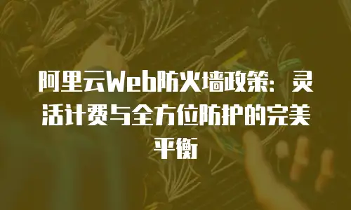 阿里云Web防火墙政策：灵活计费与全方位防护的完美平衡