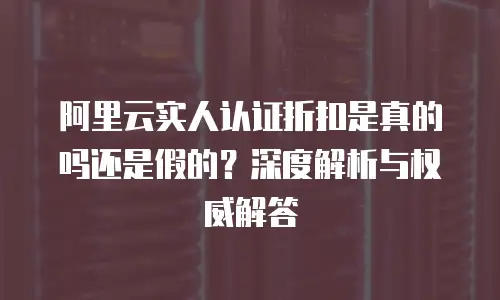 阿里云实人认证折扣是真的吗还是假的？深度解析与权威解答