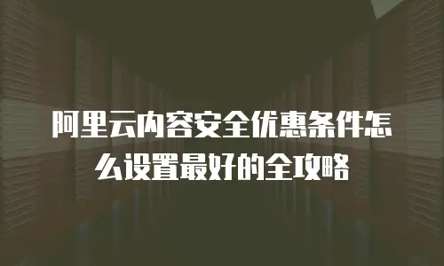 阿里云内容安全优惠条件怎么设置最好的全攻略